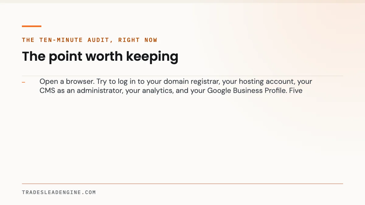 Do You Actually Own Your Contractor Website? 9 Questions to Ask Before You Sign 3 Key point on own your website: The ten-minute audit, right now — Open a browser. Try to log in to your domain registrar, your hosting account, your CMS as an administrator, your analytics, and your Google Business Profile. Fi