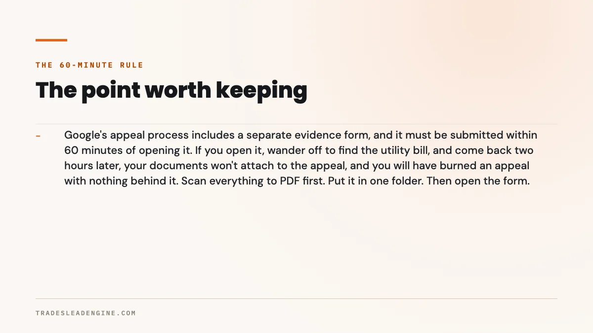 ¿Por qué suspendieron mi Perfil de Empresa en Google? Guía para contratistas de Texas 3 Punto clave sobre el Perfil de Empresa en Google suspendido: la regla de los 60 minutos. El proceso de apelación de Google incluye un formulario de pruebas aparte, y se debe enviar dentro de los 60 minutos después de abrirlo. Si lo abre, se va a buscar el recibo de luz y regresa dos horas después, sus documentos no se adjuntarán a la apelación, y habrá gastado una apelación sin nada que la respalde. Primero escanee todo en PDF. Póngalo en una sola carpeta. Luego abra el formulario.